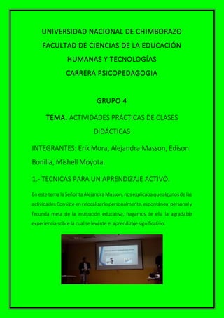 UNIVERSIDAD NACIONAL DE CHIMBORAZO
FACULTAD DE CIENCIAS DE LA EDUCACIÓN
HUMANAS Y TECNOLOGÍAS
CARRERA PSICOPEDAGOGIA
GRUPO 4
TEMA: ACTIVIDADES PRÁCTICAS DE CLASES
DIDÁCTICAS
INTEGRANTES: Erik Mora, Alejandra Masson, Edison
Bonilla, Mishell Moyota.
1.- TECNICAS PARA UN APRENDIZAJE ACTIVO.
En este tema la Señorita Alejandra Masson, nosexplicaba quealgunosdelas
actividades Consiste en relocalizarlo personalmente, espontánea,personal y
fecunda meta de la institución educativa, hagamos de ella la agradable
experiencia sobre la cual se levante el aprendizaje significativo.
 