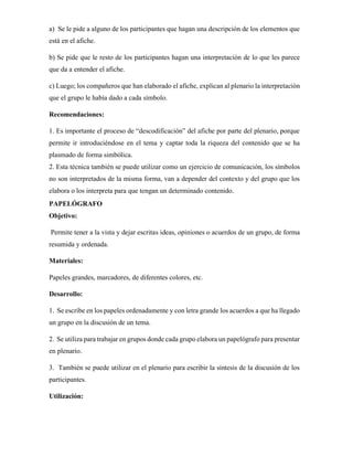 a) Se le pide a alguno de los participantes que hagan una descripción de los elementos que
está en el afiche.
b) Se pide que le resto de los participantes hagan una interpretación de lo que les parece
que da a entender el afiche.
c) Luego; los compañeros que han elaborado el afiche, explican al plenario la interpretación
que el grupo le había dado a cada símbolo.
Recomendaciones:
1. Es importante el proceso de “descodificación” del afiche por parte del plenario, porque
permite ir introduciéndose en el tema y captar toda la riqueza del contenido que se ha
plasmado de forma simbólica.
2. Esta técnica también se puede utilizar como un ejercicio de comunicación, los símbolos
no son interpretados de la misma forma, van a depender del contexto y del grupo que los
elabora o los interpreta para que tengan un determinado contenido.
PAPELÓGRAFO
Objetivo:
Permite tener a la vista y dejar escritas ideas, opiniones o acuerdos de un grupo, de forma
resumida y ordenada.
Materiales:
Papeles grandes, marcadores, de diferentes colores, etc.
Desarrollo:
1. Se escribe en los papeles ordenadamente y con letra grande los acuerdos a que ha llegado
un grupo en la discusión de un tema.
2. Se utiliza para trabajar en grupos donde cada grupo elabora un papelógrafo para presentar
en plenario.
3. También se puede utilizar en el plenario para escribir la síntesis de la discusión de los
participantes.
Utilización:
 