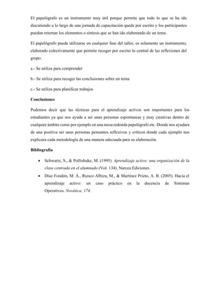 El papelógrafo es un instrumento muy útil porque permite que todo lo que se ha ido
discutiendo a lo largo de una jornada de capacitación quede por escrito y los participantes
puedan retornar los elementos o síntesis que se han ido elaborando de un tema.
El papelógrafo puede utilizarse en cualquier fase del taller, es solamente un instrumento,
elaborado colectivamente que permite recoger por escrito lo central de las reflexiones del
grupo.
a.- Se utiliza para comprender
b.- Se utiliza para recoger las conclusiones sobre un tema
c.- Se utiliza para planificar trabajos
Conclusiones
Podemos decir que las técnicas para el aprendizaje activos son importantes para los
estudiantes ya que nos ayuda a ser unas personas espontaneas y muy creativas dentro de
cualquier ámbito como por ejemplo en una mesa redonda papelógrafo etc. Donde nos ayudara
de una positiva ser unas personas pensantes reflexivos y críticos donde cada ejemplo nos
explicara cada metodología de una manera adecuada para su elaboración.
Bibliografía
• Schwartz, S., & Pollishuke, M. (1995). Aprendizaje activo: una organización de la
clase centrada en el alumnado (Vol. 134). Narcea Ediciones.
• Díaz Fondón, M. Á., Riesco Albizu, M., & Martínez Prieto, A. B. (2005). Hacia el
aprendizaje activo: un caso práctico en la docencia de Sistemas
Operativos. Novática, 174.
 