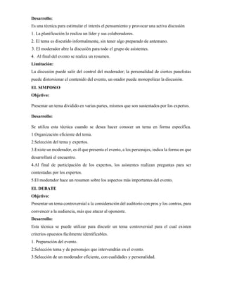 Desarrollo:
Es una técnica para estimular el interés el pensamiento y provocar una activa discusión
1. La planificación lo realiza un líder y sus colaboradores.
2. El tema es discutido informalmente, sin tener algo preparado de antemano.
3. El moderador abre la discusión para todo el grupo de asistentes.
4. Al final del evento se realiza un resumen.
Limitación:
La discusión puede salir del control del moderador; la personalidad de ciertos panelistas
puede distorsionar el contenido del evento, un orador puede monopolizar la discusión.
EL SIMPOSIO
Objetivo:
Presentar un tema dividido en varias partes, mismos que son sustentados por los expertos.
Desarrollo:
Se utiliza esta técnica cuando se desea hacer conocer un tema en forma específica.
1.Organización eficiente del tema.
2.Selección del tema y expertos.
3.Existe un moderador, es él que presenta el evento, a los personajes, indica la forma en que
desarrollará el encuentro.
4.Al final de participación de los expertos, los asistentes realizan preguntas para ser
contestadas por los expertos.
5.El moderador hace un resumen sobre los aspectos más importantes del evento.
EL DEBATE
Objetivo:
Presentar un tema controversial a la consideración del auditorio con pros y los contras, para
convencer a la audiencia, más que atacar al oponente.
Desarrollo:
Esta técnica se puede utilizar para discutir un tema controversial para el cual existen
criterios opuestos fácilmente identificables.
1. Preparación del evento.
2.Selección tema y de personajes que intervendrán en el evento.
3.Selección de un moderador eficiente, con cualidades y personalidad.
 