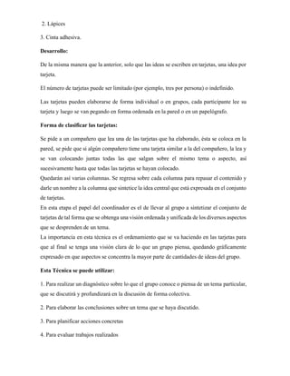 2. Lápices
3. Cinta adhesiva.
Desarrollo:
De la misma manera que la anterior, solo que las ideas se escriben en tarjetas, una idea por
tarjeta.
El número de tarjetas puede ser limitado (por ejemplo, tres por persona) o indefinido.
Las tarjetas pueden elaborarse de forma individual o en grupos, cada participante lee su
tarjeta y luego se van pegando en forma ordenada en la pared o en un papelógrafo.
Forma de clasificar las tarjetas:
Se pide a un compañero que lea una de las tarjetas que ha elaborado, ésta se coloca en la
pared, se pide que si algún compañero tiene una tarjeta similar a la del compañero, la lea y
se van colocando juntas todas las que salgan sobre el mismo tema o aspecto, así
sucesivamente hasta que todas las tarjetas se hayan colocado.
Quedarán así varias columnas. Se regresa sobre cada columna para repasar el contenido y
darle un nombre a la columna que sintetice la idea central que está expresada en el conjunto
de tarjetas.
En esta etapa el papel del coordinador es el de llevar al grupo a sintetizar el conjunto de
tarjetas de tal forma que se obtenga una visión ordenada y unificada de los diversos aspectos
que se desprenden de un tema.
La importancia en esta técnica es el ordenamiento que se va haciendo en las tarjetas para
que al final se tenga una visión clara de lo que un grupo piensa, quedando gráficamente
expresado en que aspectos se concentra la mayor parte de cantidades de ideas del grupo.
Esta Técnica se puede utilizar:
1. Para realizar un diagnóstico sobre lo que el grupo conoce o piensa de un tema particular,
que se discutirá y profundizará en la discusión de forma colectiva.
2. Para elaborar las conclusiones sobre un tema que se haya discutido.
3. Para planificar acciones concretas
4. Para evaluar trabajos realizados
 
