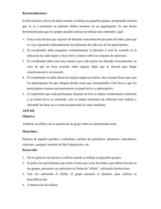 Recomendaciones:
Es útil una breve lluvia de ideas cuando se trabaja en pequeños grupos, preparando un tema
que se va a presentar en plenario deben anotarse en un papelógrafo. Es una buena
herramienta para que los grupos puedan realizar un trabajo más ordenado y ágil.
1. Esta es una técnica que requiere de bastante concentración por parte de todos; para que
se vaya siguiendo ordenadamente las opiniones de cada uno de los participantes.
2. El coordinador debe preguntar constantemente al plenario si está de acuerdo en la
ubicación de cada tarjeta y hacer breve síntesis sobre un conjunto de opiniones.
3. El coordinador debe estar muy atento a que cada tarjeta sea ubicada correctamente; en
caso de que no haya acuerdo sobre alguna, dejar que se discuta para llegar
colectivamente a un acuerdo.
4. El coordinador no debe ubicar las tarjetas según su criterio, sino siempre hacer que sean
los participantes los que ubiquen donde crean que corresponden. Esto lleva a que los
participantes asuman necesariamente un papel activo y participativo.
5. Es importante que cada participante después de leer su tarjeta complemente oralmente
y en forma breve el contenido, esto va dando elementos de reflexión más amplias y
ubicando las ideas en el contexto particular de cada estudiante.
AFICHE
Objetivo:
Elaborar un afiche con la opinión de un grupo sobre un determinado tema.
Materiales:
Pedazos de papeles grandes o cartulinas, recortes de periódicos, plumones, marcadores,
crayones, cualquier material de fácil adquisición, etc.
Desarrollo:
1. Por lo general esta técnica se utiliza cuando se trabaja en pequeños grupos.
2. Se pide a los participantes que sobre el tema que se ha discutido o que deben discutir en
los grupos, presenten sus opiniones en forma de “afiche”, utilizando ilustraciones.
3. Una vez elaborado el afiche, el grupo presenta al plenario, para realizar su
descodificación.
4. Construcción de afiches:
 