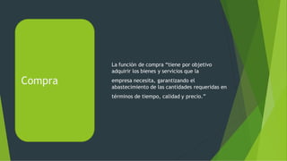 Compra
La función de compra “tiene por objetivo
adquirir los bienes y servicios que la
empresa necesita, garantizando el
abastecimiento de las cantidades requeridas en
términos de tiempo, calidad y precio.”
 