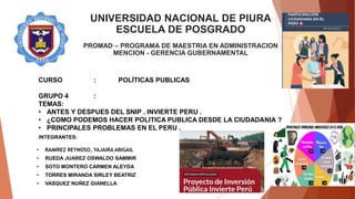 UNIVERSIDAD NACIONAL DE PIURA
ESCUELA DE POSGRADO
PROMAD – PROGRAMA DE MAESTRIA EN ADMINISTRACION
MENCION - GERENCIA GUBERNAMENTAL
CURSO : POLÍTICAS PUBLICAS
GRUPO 4 :
TEMAS:
• ANTES Y DESPUES DEL SNIP . INVIERTE PERU .
• ¿COMO PODEMOS HACER POLITICA PUBLICA DESDE LA CIUDADANIA ?
• PRINCIPALES PROBLEMAS EN EL PERU .
INTEGRANTES:
• RAMÍREZ REYNOSO, YAJAIRA ABIGAIL
• RUEDA JUAREZ OSWALDO SAMMIR
• SOTO MONTERO CARMEN ALEYDA
• TORRES MIRANDA SIRLEY BEATRIZ
• VASQUEZ NUÑEZ GIANELLA
 