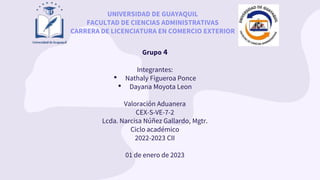 Grupo 4
Integrantes:
• Nathaly Figueroa Ponce
• Dayana Moyota Leon
Valoración Aduanera
CEX-S-VE-7-2
Lcda. Narcisa Núñez Gallardo, Mgtr.
Ciclo académico
2022-2023 CII
01 de enero de 2023
UNIVERSIDAD DE GUAYAQUIL
FACULTAD DE CIENCIAS ADMINISTRATIVAS
CARRERA DE LICENCIATURA EN COMERCIO EXTERIOR
 