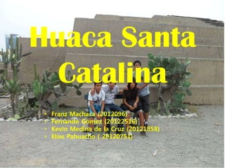Huaca Santa
  Catalina
 •   Franz Machaca (2012096)
 •   Fernando Gómez (20122516)
 •   Kevin Medina de la Cruz (20121858)
 •   Elías Pahuacho ( 20120751)
 