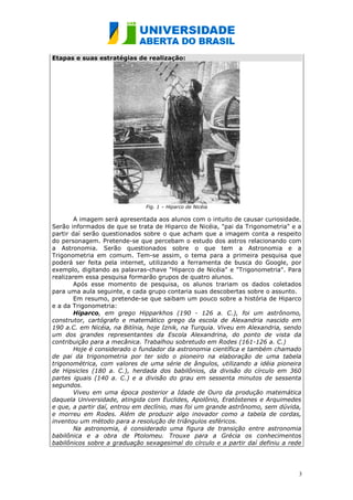 Etapas e suas estratégias de realização:




                              Fig. 1 – Hiparco de Nicéia

        A imagem será apresentada aos alunos com o intuito de causar curiosidade.
Serão informados de que se trata de Hiparco de Nicéia, "pai da Trigonometria" e a
partir daí serão questionados sobre o que acham que a imagem conta a respeito
do personagem. Pretende-se que percebam o estudo dos astros relacionando com
a Astronomia. Serão questionados sobre o que tem a Astronomia e a
Trigonometria em comum. Tem-se assim, o tema para a primeira pesquisa que
poderá ser feita pela internet, utilizando a ferramenta de busca do Google, por
exemplo, digitando as palavras-chave "Hiparco de Nicéia" e "Trigonometria". Para
realizarem essa pesquisa formarão grupos de quatro alunos.
        Após esse momento de pesquisa, os alunos trariam os dados coletados
para uma aula seguinte, e cada grupo contaria suas descobertas sobre o assunto.
        Em resumo, pretende-se que saibam um pouco sobre a história de Hiparco
e a da Trigonometria:
        Hiparco, em grego Hipparkhos (190 - 126 a. C.), foi um astrônomo,
construtor, cartógrafo e matemático grego da escola de Alexandria nascido em
190 a.C. em Nicéia, na Bitínia, hoje Iznik, na Turquia. Viveu em Alexandria, sendo
um dos grandes representantes da Escola Alexandrina, do ponto de vista da
contribuição para a mecânica. Trabalhou sobretudo em Rodes (161-126 a. C.)
        Hoje é considerado o fundador da astronomia científica e também chamado
de pai da trigonometria por ter sido o pioneiro na elaboração de uma tabela
trigonométrica, com valores de uma série de ângulos, utilizando a idéia pioneira
de Hipsicles (180 a. C.), herdada dos babilônios, da divisão do círculo em 360
partes iguais (140 a. C.) e a divisão do grau em sessenta minutos de sessenta
segundos.
        Viveu em uma época posterior a Idade de Ouro da produção matemática
daquela Universidade, atingida com Euclides, Apolônio, Eratóstenes e Arquimedes
e que, a partir daí, entrou em declínio, mas foi um grande astrônomo, sem dúvida,
e morreu em Rodes. Além de produzir algo inovador como a tabela de cordas,
inventou um método para a resolução de triângulos esféricos.
        Na astronomia, é considerado uma figura de transição entre astronomia
babilônica e a obra de Ptolomeu. Trouxe para a Grécia os conhecimentos
babilônicos sobre a graduação sexagesimal do círculo e a partir daí definiu a rede




                                                                                 3
 