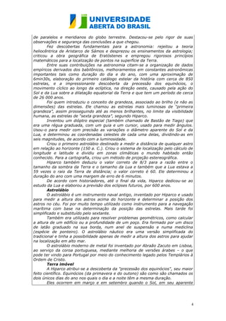 de paralelos e meridianos do globo terrestre. Destacou-se pelo rigor de suas
observações e segurança das conclusões a que chegou.
        Fez descobertas fundamentais para a astronomia: rejeitou a teoria
heliocêntrica de Aristarco de Sámos e desprezou os ensinamentos da astrologia;
criticou a obra geográfica de Eratóstenes e empregou rigorosos princípios
matemáticos para a localização de pontos na superfície da Terra.
        Entre suas contribuições na astronomia citam-se a organização de dados
empíricos derivados dos babilônicos, melhoramentos em constantes astronômicas
importantes tais como duração do dia e do ano, com uma aproximação de
6min30s, elaboração do primeiro catálogo estelar da história com cerca de 850
estrelas, e a impressionante descoberta da precessão dos equinócios, o
movimento cíclico ao longo da eclíptica, na direção oeste, causado pela ação do
Sol e da Lua sobre a dilatação equatorial da Terra e que tem um período de cerca
de 26 000 anos.
        Foi quem introduziu o conceito de grandeza, associado ao brilho (e não as
dimensões) das estrelas. Ele chamou as estrelas mais luminosas de “primeira
grandeza”, assim prosseguindo até as menos brilhantes, no limite da visibilidade
humana, as estrelas de “sexta grandeza”, segundo Hiparco.
        Inventou um dióptro especial (também chamado de Bastão de Tiago) que
era uma régua graduada, com um guia e um cursor, usado para medir ângulos.
Usou-o para medir com precisão as variações o diâmetro aparente do Sol e da
Lua, e determinou as coordenadas celestes de cada uma delas, dividindo-as em
seis magnitudes, de acordo com a luminosidade.
        Criou o primeiro astrolábio destinado a medir a distância de qualquer astro
em relação ao horizonte (150 a. C.). Criou o sistema de localização pelo cálculo de
longitude e latitude e dividiu em zonas climáticas o mundo habitado então
conhecido. Para a cartografia, criou um método de projeção estereográfica.
        Hiparco também deduziu o valor correto de 8/3 para a razão entre o
tamanho da sombra da Terra e o tamanho da Lua e também que a Lua estava a
59 vezes o raio da Terra de distância; o valor correto é 60. Ele determinou a
duração do ano com uma margem de erro de 6 minutos.
        De acordo com historiadores, até o final da vida, Hiparco dedicou-se ao
estudo da Lua e elaborou a previsão dos eclipses futuros, por 600 anos.
        Astrolábio
        O astrolábio é um instrumento naval antigo, inventado por Hiparco e usado
para medir a altura dos astros acima do horizonte e determinar a posição dos
astros no céu. Foi por muito tempo utilizado como instrumento para a navegação
marítima com base na determinação da posição das estrelas. Mais tarde foi
simplificado e substituído pelo sextante.
        Também era utilizado para resolver problemas geométricos, como calcular
a altura de um edifício ou a profundidade de um poço. Era formado por um disco
de latão graduado na sua borda, num anel de suspensão e numa mediclina
(espécie de ponteiro). O astrolábio náutico era uma versão simplificada do
tradicional e tinha a possibilidade apenas de medir a altura dos astros para ajudar
na localização em alto mar.
        O astrolábio moderno de metal foi inventado por Abraão Zacuto em Lisboa,
ao serviço da coroa portuguesa, mediante melhoria de versões árabes – o que
pode ter vindo para Portugal por meio do conhecimento legado pelos Templários à
Ordem de Cristo.
        Terra imóvel
        A Hiparco atribui-se a descoberta da "precessão dos equinócios", seu maior
feito científico. Equinócios (da primavera e do outono) são como são chamados os
dois únicos dias do ano nos quais o dia e a noite têm a mesma duração.
        Eles ocorrem em março e em setembro quando o Sol, em seu aparente




                                                                                  4
 