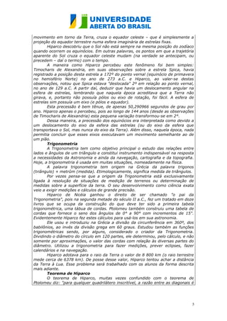 movimento em torno da Terra, cruza o equador celeste – que é simplesmente a
projeção do equador terrestre numa esfera imaginária de estrelas fixas.
       Hiparco descobriu que o Sol não está sempre na mesma posição do zodíaco
quando ocorrem os equinócios. Em outras palavras, os pontos em que a trajetória
aparente do Sol cruza o equador celeste mudam (na verdade se antecipam, ou
precedem – daí o termo) com o tempo.
       A maneira como Hiparco percebeu este fenômeno foi bem simples:
Timocharis de Alexandria, em suas observações sobre a estrela Spica, havia
registrado a posição desta estrela a 172º do ponto vernal (equinócio de primavera
no hemisfério Norte) no ano de 273 a.C. e Hiparco, ao valer-se destas
observações, notou que Spica estava "deslocada" 2º em relação ao ponto vernal,
no ano de 129 a.C. A partir daí, deduzir que havia um deslocamento angular na
esfera de estrelas, lembrando que naquela época acreditava que a Terra não
girava, e, portanto não possuía pólos ou eixo de rotação, foi fácil. A esfera de
estrelas sim possuía um eixo (e pólos e equador).
       Esta precessão é bem tênue, de apenas 50,290966 segundos de grau por
ano. Hiparco apenas o percebeu, pois ao longo de 144 anos (desde as observações
de Timocharis de Alexandria) esta pequena variação transformou-se em 2°.
       Dessa maneira, a precessão dos equinócios era interpretada como devido a
um deslocamento do eixo da esfera das estrelas (ou do eixo da esfera que
transportava o Sol, mas nunca do eixo da Terra). Além disso, naquela época, nada
permitia concluir que esses eixos executavam um movimento semelhante ao de
um pião.
       Trigonometria
       A Trigonometria tem como objetivo principal o estudo das relações entre
lados e ângulos de um triângulo e constitui instrumento indispensável na resposta
a necessidades da Astronomia e ainda da navegação, cartografia e da topografia.
Hoje, a trigonometria é usada em muitas situações, nomeadamente na física.
       A palavra trigonometria tem origem na Grécia da palavra trigonos
(triângulo) + metrûm (medida). Etimologicamente, significa medida de triângulos.
       Por vezes pensa-se que a origem da Trigonometria está exclusivamente
ligada à resolução de situações de medição de terrenos ou determinação de
medidas sobre a superfície da terra. O seu desenvolvimento como ciência exata
veio a exigir medições e cálculos de grande precisão.
       Hiparco de Nicéia ganhou o direito de ser chamado "o pai da
Trigonometria", pois na segunda metade do século II a.C., fez um tratado em doze
livros que se ocupa da construção do que deve ter sido a primeira tabela
trigonométrica, uma tábua de cordas. Ptolomeu também construiu uma tabela de
cordas que fornece o seno dos ângulos de 0° a 90° com incrementos de 15".
Evidentemente Hiparco fez estes cálculos para usá-los em sua astronomia.
       Ele usou e introduziu na Grécia a divisão da circunferência em 360º, dos
babilônios, ao invés da divisão grega em 60 graus. Estudou também as funções
trigonométricas sendo, por alguns, considerado o criador da Trigonometria.
Dividindo o diâmetro do círculo em 120 partes, ele determinou, pelo cálculo, e não
somente por aproximações, o valor das cordas com relação às diversas partes do
diâmetro. Utilizou a trigonometria para fazer medições, prever eclipses, fazer
calendários e na navegação.
       Hiparco adotava para o raio da Terra o valor de 8 800 km (o raio terrestre
mede cerca de 6378 km). De posse desse valor, Hiparco tentou achar a distância
da Terra à Lua. Esse problema será trabalhado com os alunos da forma descrita
mais adiante.
       Teorema de Hiparco
       O teorema de Hiparco, muitas vezes confundido com o teorema de
Ptolomeu diz: "para qualquer quadrilátero inscritível, a razão entre as diagonais é




                                                                                  5
 