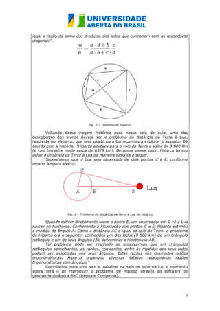 igual a razão da soma dos produtos dos lados que concorrem com as respectivas
diagonais".




                                Fig. 2 – Teorema de Hiparco

       Voltando dessa viagem histórica para nossa sala de aula, uma das
descobertas dos alunos deverá ser o problema da distância da Terra à Lua,
resolvida por Hiparco, que será usado para começarmos a explorar o assunto. De
acordo com a história: "Hiparco adotava para o raio da Terra o valor de 8 800 km
(o raio terrestre mede cerca de 6378 km). De posse desse valor, Hiparco tentou
achar a distância da Terra à Lua da maneira descrita a seguir.
       Suponhamos que a Lua seja observada de dois pontos C e E, conforme
mostra a figura abaixo:




                  Fig. 3 – Problema da distância da Terra à Lua de Hiparco

       Quando estiver diretamente sobre o ponto E, um observador em C vê a Lua
nascer no horizonte. Conhecendo a localização dos pontos C e E, Hiparco estimou
a medida do ângulo Â. Como a distância AC é igual ao raio da Terra, o problema
de Hiparco era o seguinte: conhecidos um dos lados (8 800 km) de um triângulo
retângulo e um de seus ângulos (Â), determinar a hipotenusa AB.
       Tal problema pode ser resolvido se observarmos que em triângulos
retângulos semelhantes, as razões, constantes, entre as medidas dos seus lados
podem ser associadas aos seus ângulos. Estas razões são chamadas razões
trigonométricas. Hiparco organizou diversas tabelas relacionando razões
trigonométricas com ângulos.”
       Convidados mais uma vez a trabalhar na sala de informática, o momento
agora será o de reproduzir o problema de Hiparco através do software de
geometria dinâmica ReC (Régua e Compasso).




                                                                               6
 