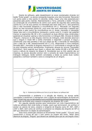 Diante do software, após desabilitarem os eixos coordenados clicando no
botão "Exibir grade", os alunos começarão traçando uma reta horizontal. Marcando
um ponto sobre a reta (ponto C) deverão, então, traçar uma reta perpendicular
passando pelo ponto inserido. Representando a Terra, utilizarão o botão "Círculo"
na construção da circunferência de centro num ponto da segunda reta construída
(ponto A) e um de seus pontos na interseção das duas retas em C. Isso garantirá
que a reta horizontal tangencie a circunferência em C. Marcando um segundo
ponto na reta horizontal (ponto B), uma nova reta será construída e passará por
esse ponto e pelo centro da circunferência em A. Ainda, marcarão a interseção
dessa reta com a circunferência nomeando o ponto como E. A partir daí poderão
marcar os segmentos AB, BC e AC e ocultarem as duas últimas retas construídas,
podendo-se visualizar apenas a reta horizontal e o triângulo ABC. Através do botão
"Ângulo", marca-se os três ângulos internos do triângulo, onde deverão observar
que o ângulo C mede 90º e serão chamados a responder o porquê. A seguir,
construirão uma reta paralela à reta que passa por BC e marcarão as interseções
com o lado AC e AB, respectivamente em C' e B'. Observando o novo triângulo
formado AB'C', marcarão os ângulos internos B' e C' confirmando a intuição de que
os dois triângulos seriam semelhantes. Finalmente, através do recurso "Expressão
Aritmética", será sugerido que façam o cálculo das razões AC/AB e AC'/AB' bem
como o cálculo do cosseno do ângulo Â. Percebendo que os três valores são os
mesmos, os alunos deverão concluir com o conceito de razão trigonométrica no
triângulo retângulo. Serão também convidados a testar as outras duas razões
passando a conhecer também o seno e a tangente de um ângulo.




            Fig. 4 - Problema da distância da Terra à Lua de Hiparco no software ReC

       Compreendido o problema e a solução de Hiparco, os alunos serão
convidados a assistirem e interagirem com o objeto de aprendizagem do Rived em
http://rived.mec.gov.br/atividades/concurso2006/relacoestrigonometricas/barraca
.swf, onde verificarão seno cosseno e tangente dos ângulos 30º e 60º.
       Em seguida estarão prontos para construírem um ciclo trigonométrico de
volta ao software ReC onde terão a missão, assim que terminarem, de verificar e
anotar os valores de seno, cosseno e tangente de ângulos como 0º, 90º, 180º,
270º e 360º, bem como de verificar e comparar as relações dos ângulos de 30º e
60º que obtiveram no objeto de aprendizagem.
       Essa nova construção utilizará as ferramentas "Exibir grade", "Círculo" para
construírem o círculo de raio 1 com centro na origem dos eixos, "Reta" para
abertura do ângulo, "Ângulo" que deverá ser editado para que se use ângulo maior



                                                                                       7
 