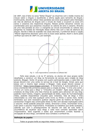 de 180º, isso é feito na caixa "Editar Ângulo" ao clicarmos com o botão inverso do
mouse sobre o ângulo e escolhendo a última opção para tamanho de ângulo.
Continuando, deverão utilizar retas paralelas aos eixos que passem pela interseção
da reta de abertura do ângulo com o círculo de modo a cruzarem os eixos em
senos e cossenos dos respectivos ângulos. Nesses pontos deixamos visíveis as
coordenadas para que possamos visualizar os valores de seno e cosseno. Através
de uma reta paralela ao eixo y e tangente ao círculo encontrarão os valores das
tangentes na medida da interseção dessa última reta com a reta de abertura do
ângulo. Devido à falta de exatidão nas casas decimais, é preferível deixar a opção
"Alterar algarismos decimais" para uma ou duas casas apenas. Assim o aluno pode
verificar que seno de 180º é 0, por exemplo.




                  Fig. 5 – Ciclo trigonométrico construído no software ReC

        Feito esse estudo, e já na 3º semana, os alunos em seus grupos serão
desafiados a construir um blog na ferramenta de serviço para criação de blog
gratuito, Blogger. Serão 10 grupos com quatro participantes cada, e cada líder de
grupo deverá criar uma conta no serviço de e-mail do Google, Gmail, para que
possa com o mesmo login acessar o Blogger. Cada grupo deverá acessar o
endereço: https://www.blogger.com/start. A ferramenta é auto-explicativa e se
inicia orientando três primeiros passos para a criação do blog: "1-Crie uma conta",
"2-Crie um nome para o Blog" e "3-Escolha um modelo". Após essas etapas, os
criadores do blog terão uma lista imensa de opções para adicionar em seu blog:
poderão inserir textos, imagens, apresentação de slides, clipes do YouTube/Google
Vídeo, poderão disponibilizar enquetes para visitantes, lista de blogs e links
relacionados ou uma lista qualquer como livros ou filmes e outras mais. Serão
lembrados que será necessário publicar alguma parte da história de Hiparco e
acrescentar imagens das construções feitas no ReC com devidas explicações sobre
o assunto. Ainda poderão pesquisar vídeos, direcionar a links, recomendar livros,
tudo sobre o assunto Trigonometria. Finalizados os trabalhos que serão avaliados,
saberão que com o prosseguimento do assunto em sala de aula terão a
incumbência de atualizar seus blogs a cada novo conceito aprendido sobre
Trigonometria. Será sugerido a todos que encaminhem e-mails fazendo a
divulgação de seus blogs, convidando seus contatos a conhecê-los.

Definição de papéis:

      Todos os grupos terão as seguintes metas a cumprir:




                                                                                  8
 