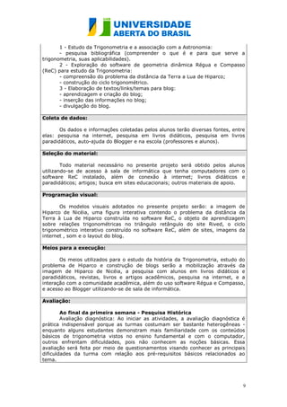 1 - Estudo da Trigonometria e a associação com a Astronomia:
       - pesquisa bibliográfica (compreender o que é e para que serve a
trigonometria, suas aplicabilidades).
       2 - Exploração do software de geometria dinâmica Régua e Compasso
(ReC) para estudo da Trigonometria:
       - compreensão do problema da distância da Terra a Lua de Hiparco;
       - construção do ciclo trigonométrico.
       3 - Elaboração de textos/links/temas para blog:
       - aprendizagem e criação do blog;
       - inserção das informações no blog;
       - divulgação do blog.

Coleta de dados:

       Os dados e informações coletadas pelos alunos terão diversas fontes, entre
elas: pesquisa na internet, pesquisa em livros didáticos, pesquisa em livros
paradidáticos, auto-ajuda do Blogger e na escola (professores e alunos).

Seleção do material:

        Todo material necessário no presente projeto será obtido pelos alunos
utilizando-se de acesso à sala de informática que tenha computadores com o
software ReC instalado, além de conexão à internet; livros didáticos e
paradidáticos; artigos; busca em sites educacionais; outros materiais de apoio.

Programação visual:

       Os modelos visuais adotados no presente projeto serão: a imagem de
Hiparco de Nicéia, uma figura interativa contendo o problema da distância da
Terra à Lua de Hiparco construída no software ReC, o objeto de aprendizagem
sobre relações trigonométricas no triângulo retângulo do site Rived, o ciclo
trigonométrico interativo construído no software ReC, além de sites, imagens da
internet , som e o layout do blog.

Meios para a execução:

       Os meios utilizados para o estudo da história da Trigonometria, estudo do
problema de Hiparco e construção de blogs serão a mobilização através da
imagem de Hiparco de Nicéia, a pesquisa com alunos em livros didáticos e
paradidáticos, revistas, livros e artigos acadêmicos, pesquisa na internet, e a
interação com a comunidade acadêmica, além do uso software Régua e Compasso,
e acesso ao Blogger utilizando-se de sala de informática.

Avaliação:

        Ao final da primeira semana - Pesquisa Histórica
        Avaliação diagnóstica: Ao iniciar as atividades, a avaliação diagnóstica é
prática indispensável porque as turmas costumam ser bastante heterogêneas -
enquanto alguns estudantes demonstram mais familiaridade com os conteúdos
básicos de trigonometria vistos no ensino fundamental e com o computador,
outros enfrentam dificuldades, pois não conhecem as noções básicas. Essa
avaliação será feita por meio de questionamentos visando conhecer as principais
dificuldades da turma com relação aos pré-requisitos básicos relacionados ao
tema.




                                                                                 9
 