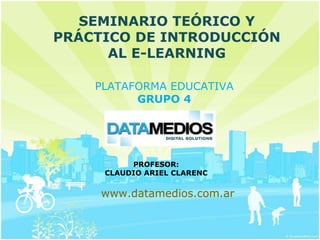 SEMINARIO TEÓRICO Y
PRÁCTICO DE INTRODUCCIÓN
      AL E-LEARNING

    PLATAFORMA EDUCATIVA
          GRUPO 4




          PROFESOR:
     CLAUDIO ARIEL CLARENC


     www.datamedios.com.ar
 