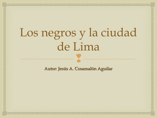 Los negros y la ciudad
       de Lima
          
    Autor: Jesús A. Cosamalón Aguilar
 