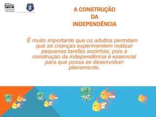 A CONSTRUÇÃO
                       DA
                 INDEPENDÊNCIA

É muito importante que os adultos permitam
   que as crianças experimentem realizar
     pequenas tarefas sozinhas, pois a
  construção da independência é essencial
       para que possa se desenvolver
                plenamente.
 