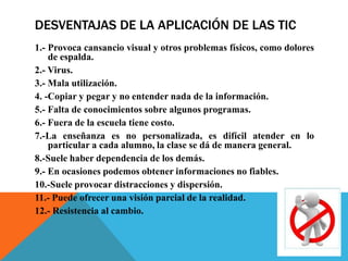 DESVENTAJAS DE LA APLICACIÓN DE LAS TIC
1.- Provoca cansancio visual y otros problemas físicos, como dolores
de espalda.
2.- Virus.
3.- Mala utilización.
4. -Copiar y pegar y no entender nada de la información.
5.- Falta de conocimientos sobre algunos programas.
6.- Fuera de la escuela tiene costo.
7.-La enseñanza es no personalizada, es difícil atender en lo
particular a cada alumno, la clase se dá de manera general.
8.-Suele haber dependencia de los demás.
9.- En ocasiones podemos obtener informaciones no fiables.
10.-Suele provocar distracciones y dispersión.
11.- Puede ofrecer una visión parcial de la realidad.
12.- Resistencia al cambio.
 