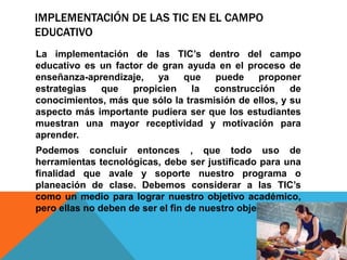 IMPLEMENTACIÓN DE LAS TIC EN EL CAMPO
EDUCATIVO
La implementación de las TIC’s dentro del campo
educativo es un factor de gran ayuda en el proceso de
enseñanza-aprendizaje, ya que puede proponer
estrategias que propicien la construcción de
conocimientos, más que sólo la trasmisión de ellos, y su
aspecto más importante pudiera ser que los estudiantes
muestran una mayor receptividad y motivación para
aprender.
Podemos concluir entonces , que todo uso de
herramientas tecnológicas, debe ser justificado para una
finalidad que avale y soporte nuestro programa o
planeación de clase. Debemos considerar a las TIC’s
como un medio para lograr nuestro objetivo académico,
pero ellas no deben de ser el fin de nuestro objetivo.
 