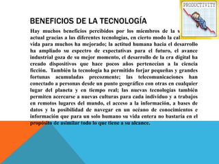 BENEFICIOS DE LA TECNOLOGÍA
Hay muchos beneficios percibidos por los miembros de la sociedad
actual gracias a las diferentes tecnologías, en cierto modo la calidad de
vida para muchos ha mejorado; la actitud humana hacia el desarrollo
ha ampliado su espectro de expectativas para el futuro, el avance
industrial goza de su mejor momento, el desarrollo de la era digital ha
creado dispositivos que hace pocos años pertenecían a la ciencia
ficción. También la tecnología ha permitido forjar pequeñas y grandes
fortunas acumuladas precozmente; las telecomunicaciones han
conectado a personas desde un punto geográfico con otras en cualquier
lugar del planeta y en tiempo real; las nuevas tecnologías también
permiten acercarse a nuevas culturas para cada individuo y a trabajos
en remotos lugares del mundo, el acceso a la información, a bases de
datos y la posibilidad de navegar en un océano de conocimientos e
información que para un solo humano su vida entera no bastaría en el
propósito de asimilar todo lo que tiene a su alcance.
 