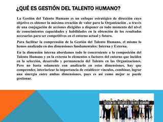 ¿QUÉ ES GESTIÓN DEL TALENTO HUMANO?
La Gestión del Talento Humano es un enfoque estratégico de dirección cuyo
objetivo es obtener la máxima creación de valor para la Organización , a través
de una conjugación de acciones dirigidas a disponer en todo momento del nivel
de conocimientos capacidades y habilidades en la obtención de los resultados
necesarios para ser competitivos en el entorno actual y futuro.
Para facilitar la comprensión de la Gestión del Talento Humano, el mismo lo
hemos analizado en dos dimensiones fundamentales: Interna y Externa.
En la dimensión interna abordamos todo lo concerniente a la composición del
Talento Humano y en la externa lo elementos o factores del entorno que inciden
en la selección, desarrollo y permanencia del Talento en las Organizaciones.
Pero no basta solamente con analizarlo en estas dimensiones, hay que
comprender, interiorizar la importancia de establecer vínculos, combinar, lograr
una sinergia entre ambas dimensiones, pues es así como mejor se puede
gestionar.
 