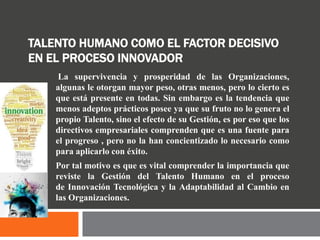 TALENTO HUMANO COMO EL FACTOR DECISIVO
EN EL PROCESO INNOVADOR
La supervivencia y prosperidad de las Organizaciones,
algunas le otorgan mayor peso, otras menos, pero lo cierto es
que está presente en todas. Sin embargo es la tendencia que
menos adeptos prácticos posee ya que su fruto no lo genera el
propio Talento, sino el efecto de su Gestión, es por eso que los
directivos empresariales comprenden que es una fuente para
el progreso , pero no la han concientizado lo necesario como
para aplicarlo con éxito.
Por tal motivo es que es vital comprender la importancia que
reviste la Gestión del Talento Humano en el proceso
de Innovación Tecnológica y la Adaptabilidad al Cambio en
las Organizaciones.
 