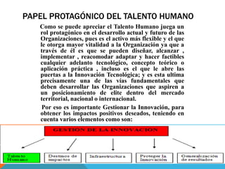 PAPEL PROTAGÓNICO DEL TALENTO HUMANO
Como se puede apreciar el Talento Humano juega un
rol protagónico en el desarrollo actual y futuro de las
Organizaciones, pues es el activo más flexible y el que
le otorga mayor vitalidad a la Organización ya que a
través de él es que se pueden diseñar, alcanzar ,
implementar , reacomodar adaptar y hacer factibles
cualquier adelanto tecnológico, concepto teórico o
aplicación práctica , incluso es el que le abre las
puertas a la Innovación Tecnológica; y es esta ultima
precisamente una de las vías fundamentales que
deben desarrollar las Organizaciones que aspiren a
un posicionamiento de elite dentro del mercado
territorial, nacional o internacional.
Por eso es importante Gestionar la Innovación, para
obtener los impactos positivos deseados, teniendo en
cuenta varios elementos como son:
 