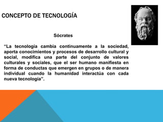 CONCEPTO DE TECNOLOGÍA
Sócrates
“La tecnología cambia continuamente a la sociedad,
aporta conocimientos y procesos de desarrollo cultural y
social, modifica una parte del conjunto de valores
culturales y sociales, que el ser humano manifiesta en
forma de conductas que emergen en grupos o de manera
individual cuando la humanidad interactúa con cada
nueva tecnología”.
 