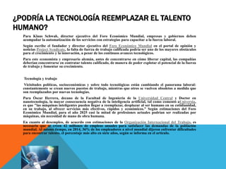 ¿PODRÍA LA TECNOLOGÍA REEMPLAZAR EL TALENTO
HUMANO?
Para Klaus Schwab, director ejecutivo del Foro Económico Mundial, empresas y gobiernos deben
acompañar la automatización de los servicios con estrategias para capacitar a la fuerza laboral.
Según escribe el fundador y director ejecutivo del Foro Económico Mundial en el portal de opinión y
noticias Project Syndicate, la falta de fuerza de trabajo calificada podría ser uno de los mayores obstáculos
para el crecimiento y la innovación, a pesar de los continuos avances tecnológicos.
Para este economista y empresario alemán, antes de concentrarse en cómo liberar capital, las compañías
deberían concentrarse en contratar talento calificado, de manera de poder explotar el potencial de la fuerza
de trabajo y fomentar su crecimiento.
Tecnología y trabajo
Vicisitudes políticas, socioeconómicas y sobre todo tecnológicas están cambiando el panorama laboral:
constantemente se crean nuevos puestos de trabajo, mientras que otros se vuelven obsoletos a medida que
son reemplazados por nuevas tecnologías.
Para Óscar Herrera, decano de la Facultad de Ingeniería de la Universidad Central y Doctor en
nanotecnología, la mayor consecuencia negativa de la inteligencia artificial, tal como comentó aUniversia,
es que "las máquinas inteligentes pueden llegar a reemplazar, desplazar al ser humano en su cotidianidad,
en su trabajo, al ofrecer servicios más efectivos, rápidos y económicos.” Según estimaciones del Foro
Económico Mundial, para el año 2025 casi la mitad de profesiones actuales podrían ser realizadas por
máquinas, sin necesidad de mano de obra humana.
En cuanto al desempleo, de acuerdo con estimaciones de la Organización Internacional del Trabajo, es
necesario que se creen 42 millones de empleos anuales para satisfacer las demandas de la población
mundial. Al mismo tiempo, en 2014, 36% de los empleadores a nivel mundial dijeron enfrentar dificultades
para encontrar talento, el porcentaje más alto en siete años, según se informa en el artículo.
 