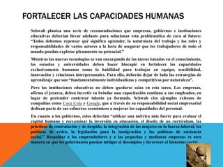 FORTALECER LAS CAPACIDADES HUMANAS
Schwab plantea una serie de recomendaciones que empresas, gobiernos e instituciones
educativas deberían llevar adelante para solucionar esta problemática de cara al futuro:
“Todos debemos repensar qué significa aprender, la naturaleza del trabajo y los roles y
responsabilidades de varios actores a la hora de asegurar que los trabajadores de todo el
mundo puedan explotar plenamente su potencial.”
Mientras las nuevas tecnologías se van encargando de las tareas basadas en el conocimiento,
las escuelas y universidades deben hacer hincapié en fortalecer las capacidades
exclusivamente humanas como la habilidad para trabajar en equipo, sensibilidad,
innovación y relaciones interpersonales. Para ello, deberán dejar de lado las estrategias de
aprendizaje que son “fundamentalmente individualistas y competitivas por naturaleza”.
Pero las instituciones educativas no deben quedarse solas en esta tarea. Las empresas,
afirma el jerarca, deben invertir en brindar una capacitación continua a sus empleados, en
lugar de pretender contratar talento ya formado. Schwab cita ejemplos exitosos de
compañías como Coca Cola y Google, que a través de su responsabilidad social empresarial
dedican parte de sus esfuerzos económicos a mejorar las capacidades del personal.
En cuanto a los gobiernos, estos deberían “utilizar una métrica más fuerte para evaluar el
capital humano y reexaminar la inversión en educación, el diseño de un currículum, las
prácticas de contratación y de despido, la integración de las mujeres en la fuerza laboral, las
políticas de retiro, la legislación para la inmigración y las políticas de asistencia
social.” Respaldar a los emprendedores y a las pequeñas y medianas empresas es otra
manera en que los gobernantes pueden mitigar el desempleo y favorecer el bienestar social.
 