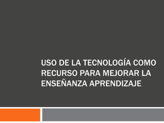 USO DE LA TECNOLOGÍA COMO
RECURSO PARA MEJORAR LA
ENSEÑANZA APRENDIZAJE
 