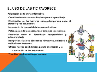 EL USO DE LAS TIC FAVORECE
Ampliación de la oferta informativa.
Creación de entornos más flexibles para el aprendizaje.
Eliminación de las barreras espacio-temporales entre el
profesor y los estudiantes.
Incremento de las modalidades comunicativas.
Potenciación de los escenarios y entornos interactivos.
Favorecer tanto el aprendizaje independiente y el
autoaprendizaje
Romper los clásicos escenarios formativos, limitados a las
instituciones escolares.
Ofrecer nuevas posibilidades para la orientación y la
tutorización de los estudiantes.
Y facilitar una formación permanente.
 