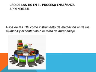 USO DE LAS TIC EN EL PROCESO ENSEÑANZA
APRENDIZAJE
Usos de las TIC como instrumento de mediación entre los
alumnos y el contenido o la tarea de aprendizaje.
 
