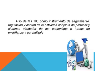 Uso de las TIC como instrumento de seguimiento,
regulación y control de la actividad conjunta de profesor y
alumnos alrededor de los contenidos o tareas de
enseñanza y aprendizaje
 