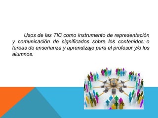 Usos de las TIC como instrumento de representación
y comunicación de significados sobre los contenidos o
tareas de enseñanza y aprendizaje para el profesor y/o los
alumnos.
 
