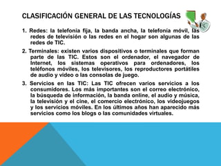 CLASIFICACIÓN GENERAL DE LAS TECNOLOGÍAS
1. Redes: la telefonía fija, la banda ancha, la telefonía móvil, las
redes de televisión o las redes en el hogar son algunas de las
redes de TIC.
2. Terminales: existen varios dispositivos o terminales que forman
parte de las TIC. Estos son el ordenador, el navegador de
Internet, los sistemas operativos para ordenadores, los
teléfonos móviles, los televisores, los reproductores portátiles
de audio y video o las consolas de juego.
3. Servicios en las TIC: Las TIC ofrecen varios servicios a los
consumidores. Los más importantes son el correo electrónico,
la búsqueda de información, la banda online, el audio y música,
la televisión y el cine, el comercio electrónico, los videojuegos
y los servicios móviles. En los últimos años han aparecido más
servicios como los blogs o las comunidades virtuales.
 