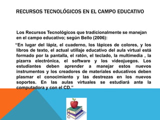 RECURSOS TECNOLÓGICOS EN EL CAMPO EDUCATIVO
Los Recursos Tecnológicos que tradicionalmente se manejan
en el campo educativo; según Bello (2006):
“En lugar del lápiz, el cuaderno, los lápices de colores, y los
libros de texto, el actual utillaje educativo del aula virtual está
formado por la pantalla, el ratón, el teclado, la multimedia , la
pizarra electrónica, el software y los videojuegos. Los
estudiantes deben aprender a manejar estos nuevos
instrumentos y los creadores de materiales educativos deben
plasmar el conocimiento y las destrezas en los nuevos
soportes. En las aulas virtuales se estudiará ante la
computadora y con el CD.”
 