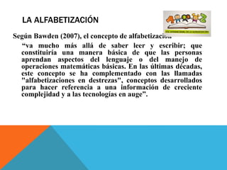LA ALFABETIZACIÓN
Según Bawden (2007), el concepto de alfabetización
“va mucho más allá de saber leer y escribir; que
constituiría una manera básica de que las personas
aprendan aspectos del lenguaje o del manejo de
operaciones matemáticas básicas. En las últimas décadas,
este concepto se ha complementado con las llamadas
"alfabetizaciones en destrezas", conceptos desarrollados
para hacer referencia a una información de creciente
complejidad y a las tecnologías en auge”.
 