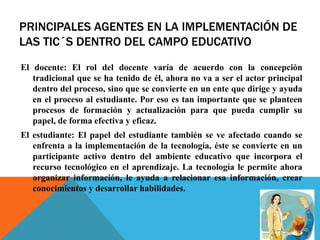 PRINCIPALES AGENTES EN LA IMPLEMENTACIÓN DE
LAS TIC´S DENTRO DEL CAMPO EDUCATIVO
El docente: El rol del docente varía de acuerdo con la concepción
tradicional que se ha tenido de él, ahora no va a ser el actor principal
dentro del proceso, sino que se convierte en un ente que dirige y ayuda
en el proceso al estudiante. Por eso es tan importante que se planteen
procesos de formación y actualización para que pueda cumplir su
papel, de forma efectiva y eficaz.
El estudiante: El papel del estudiante también se ve afectado cuando se
enfrenta a la implementación de la tecnología, éste se convierte en un
participante activo dentro del ambiente educativo que incorpora el
recurso tecnológico en el aprendizaje. La tecnología le permite ahora
organizar información, le ayuda a relacionar esa información, crear
conocimientos y desarrollar habilidades.
 