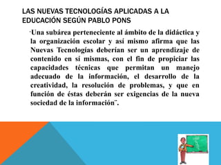 LAS NUEVAS TECNOLOGÍAS APLICADAS A LA
EDUCACIÓN SEGÚN PABLO PONS
¨Una subárea perteneciente al ámbito de la didáctica y
la organización escolar y así mismo afirma que las
Nuevas Tecnologías deberían ser un aprendizaje de
contenido en sí mismas, con el fin de propiciar las
capacidades técnicas que permitan un manejo
adecuado de la información, el desarrollo de la
creatividad, la resolución de problemas, y que en
función de éstas deberán ser exigencias de la nueva
sociedad de la información¨.
 