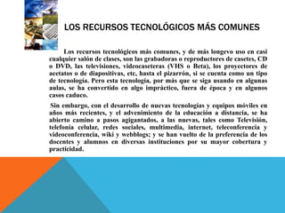 LOS RECURSOS TECNOLÓGICOS MÁS COMUNES
Los recursos tecnológicos más comunes, y de más longevo uso en casi
cualquier salón de clases, son las grabadoras o reproductores de casetes, CD
o DVD, las televisiones, videocaseteras (VHS o Beta), los proyectores de
acetatos o de diapositivas, etc, hasta el pizarrón, si se cuenta como un tipo
de tecnología. Pero esta tecnología, por más que se siga usando en algunas
aulas, se ha convertido en algo impráctico, fuera de época y en algunos
casos caduco.
Sin embargo, con el desarrollo de nuevas tecnologías y equipos móviles en
años más recientes, y el advenimiento de la educación a distancia, se ha
abierto camino a pasos agigantados, a las nuevas, tales como Televisión,
telefonía celular, redes sociales, multimedia, internet, teleconferencia y
videoconferencia, wiki y webblogs; y se han vuelto de la preferencia de los
docentes y alumnos en diversas instituciones por su mayor cobertura y
practicidad.
 