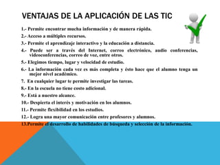 VENTAJAS DE LA APLICACIÓN DE LAS TIC
1.- Permite encontrar mucha información y de manera rápida.
2.- Acceso a múltiples recursos.
3.- Permite el aprendizaje interactivo y la educación a distancia.
4.- Puede ser a través del Internet, correo electrónico, audio conferencias,
videoconferencias, correo de voz, entre otros.
5.- Elegimos tiempo, lugar y velocidad de estudio.
6.- La información cada vez es más completa y ésto hace que el alumno tenga un
mejor nivel académico.
7. En cualquier lugar te permite investigar las tareas.
8.- En la escuela no tiene costo adicional.
9.- Está a nuestro alcance.
10.- Despierta el interés y motivación en los alumnos.
11.- Permite flexibilidad en los estudios.
12.- Logra una mayor comunicación entre profesores y alumnos.
13.Permite el desarrollo de habilidades de búsqueda y selección de la información.
 