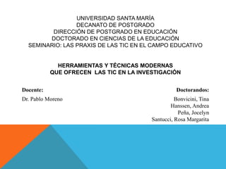 UNIVERSIDAD SANTA MARÍA
DECANATO DE POSTGRADO
DIRECCIÓN DE POSTGRADO EN EDUCACIÓN
DOCTORADO EN CIENCIAS DE LA EDUCACIÓN
SEMINARIO: LAS PRAXIS DE LAS TIC EN EL CAMPO EDUCATIVO
HERRAMIENTAS Y TÉCNICAS MODERNAS
QUE OFRECEN LAS TIC EN LA INVESTIGACIÓN
Docente: Doctorandos:
Dr. Pablo Moreno Bonvicini, Tina
Hanssen, Andrea
Peña, Jocelyn
Santucci, Rosa Margarita
 