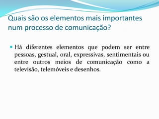 Quais são os elementos mais importantes num processo de comunicação?Há diferentes elementos que podem ser entre pessoas, gestual, oral, expressivas, sentimentais ou entre outros meios de comunicação como a televisão, telemóveis e desenhos.