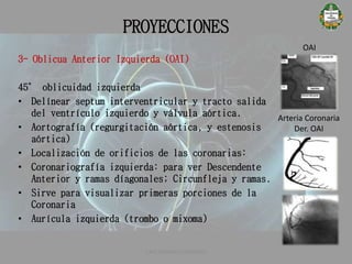 PROYECCIONES
OAI
Arteria Coronaria
Der. OAI
3- Oblicua Anterior Izquierda (OAI)
45° oblicuidad izquierda
• Delínear septum interventricular y tracto salida
del ventrículo izquierdo y válvula aórtica.
• Aortografía (regurgitación aórtica, y estenosis
aórtica)
• Localización de orificios de las coronarias:
• Coronariografía izquierda: para ver Descendente
Anterior y ramas díagonales; Circunfleja y ramas.
• Sirve para visualizar primeras porciones de la
Coronaria
• Aurícula izquierda (trombo o mixoma)
CATETERISMO CARDÍACO
 