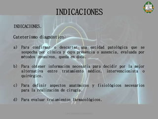 INDICACIONES
CATETERISMO CARDÍACO
INDICACIONES.
Cateterismo diagnóstico:
a) Para confirmar o descartar una entidad patológica que se
sospecha por clínica y cuya presencia o ausencia, evaluada por
métodos invasivos, queda en duda.
b) Para obtener información necesaria para decidir por la mejor
alternativa entre tratamiento médico, intervencionista o
quirúrgico.
c) Para definir aspectos anatómicos y fisiológicos necesarios
para la realización de cirugía.
d) Para evaluar tratamientos farmacológicos.
 