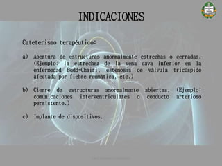 INDICACIONES
CATETERISMO CARDÍACO
Cateterismo terapéutico:
a) Apertura de estructuras anormalmente estrechas o cerradas.
(Ejemplo: la estrechez de la vena cava inferior en la
enfermedad Budd-Chairi, estenosis de válvula tricúspide
afectada por fiebre reumática, etc.)
b) Cierre de estructuras anormalmente abiertas. (Ejemplo:
comunicaciones interventriculares o conducto arterioso
persistente.)
c) Implante de dispositivos.
 