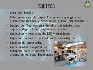 EQUIPOS
• Mesa deslizable.
• Tubo generador de rayos X con arco que gira en
plano transversal y desliza en plano longitudinal.
• Equipo de fluoroscopia de alta definición con
captura digital de imágenes en video.
• Monitores y registro de EKC y presiones.
• Inyector de medio de contraste radiológico.
• Máquina de anestesia.
• Instrumental diagnóstico,
terapéutico y el necesario para
urgencias en complicaciones.
CATETERISMO CARDÍACO
 