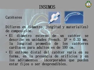 INSUMOS
Catéteres
Difieren en diámetro, longitud y material(es)
de composición.
• El diámetro externo de un catéter se
describe en unidades French. 1F = 0.33 mm,
la longitud promedio de los catéteres
cardíacos para adultos es de 100 cm.
• El extremo distal del catéter varia en su
forma, en la presencia de orificios y en
los aditamentos incorporados que pueden
estar fijos o ser desprendibles.
CATETERISMO CARDÍACO
 