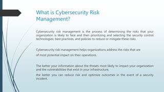 What is Cybersecurity Risk
Management?
Cybersecurity risk management is the process of determining the risks that your
organization is likely to face and then prioritizing and selecting the security control
technologies, best practices, and policies to reduce or mitigate these risks.
Cybersecurity risk management helps organizations address the risks that are
of most potential impact on their operations.
The better your information about the threats most likely to impact your organization
and the vulnerabilities that exist in your infrastructure,
the better you can reduce risk and optimize outcomes in the event of a security
incident.
 