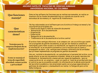 ARCHIVO SATÉLITE FACULTAD DE CIENCIAS HUMANAS
UNIVERSIDAD NACIONAL DE COLOMBIA
Que funciones
maneja?
Como no hay software las funciones que se realizan son manuales, se realiza un
inventario de los fondos documentales bajo su custodia de acuerdo con la
naturaleza de los mismos y el registros de transferencia.
Que
características
tiene?
No hay relacionadas con el software pero en el archivo el trabajo es manual y las
características principales son:
• Clasificación según la tabla de retención documental
• Restauración de la documentación
• Organización
• Conservación
• Resguardo de la documentación
• Trasferencia de la documentación al archivo central
Ventajas para la
empresa después de su
implementación?
El archivo tiene ventajas inferiores si se compara con uno un archivo que cuente
con un programa de gestión documental, ya que por ser manual su consulta es
restringida y para tener acceso a la información se requiere de un permiso ya que
la información no se encuentra automática o en la red hace que en cuanto a
presupuesto se eleve y las ventajas sean mínimas a diferencia de las entidades
que ya tienen implementado un programa de gestión documental.
Como se maneja el
tema de seguridad,
alteridad, conservación
y privacidad?
Una vez recibida la documentación es custodiada por el personal del archivo, no se
puede alterar ya que son documentos originales donde no se puede reproducción
totalmente la documentación a menos que sea requerida legalmente, para su
conservación se da en carpetas y cajas, en cuanto al tema de privacidad esta bajo
el control ya que no es posible acceder a la información sin la debida autorización
del secretario académico y las universidad cuenta con un grupo especializado en
gestiones de emergencia y mensualmente se realiza la fumigación para evitar
daños biológicos.
 